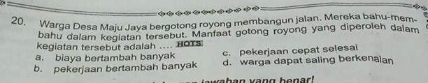 CC 
20. Warga Desa Maju Jaya bergotong royong membangun jalan. Mereka bahu-mem-
bahu dalam kegiatan tersebut. Manfaat gotong royong yang diperoleh dalam
kegiatan tersebut adalah .... HOTs
a. biaya bertambah banyak c. pekerjaan cepat selesai
b. pekerjaan bertambah banyak d. warga dapat saling berkenalan
waban vang benar !