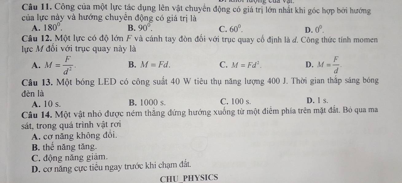 lượng của v ậ t 
Câu 11. Công của một lực tác dụng lên vật chuyển động có giá trị lớn nhất khi góc hợp bởi hướng
của lực này và hướng chuyền động có giá trị là
A. 180^0. B. 90^0. C. 60^0. D. 0^0. 
Câu 12. Một lực có độ lớn F và cánh tay đòn đối với trục quay cố định là d. Công thức tính momen
lực M đối với trục quay này là
A. M= F/d^2 . M= F/d .
B. M=Fd. C. M=Fd^2. D.
Câu 13. Một bóng LED có công suất 40 W tiêu thụ năng lượng 400 J. Thời gian thắp sáng bóng
đèn là
A. 10 s. B. 1000 s. C. 100 s. D. 1 s.
Câu 14. Một vật nhỏ được ném thắng đứng hướng xuống từ một điểm phía trên mặt đất. Bỏ qua ma
sát, trong quá trình vật rơi
A. cơ năng không đổi.
B. thế năng tăng.
C. động năng giảm.
D. cơ năng cực tiểu ngay trước khi chạm đất.
CHU_PHYSICS