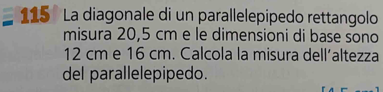 115 º La diagonale di un parallelepipedo rettangolo 
misura 20,5 cm e le dimensioni di base sono
12 cm e 16 cm. Calcola la misura dell’altezza 
del parallelepipedo.