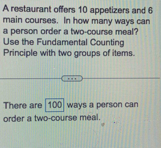 A restaurant offers 10 appetizers and 6
main courses. In how many ways can 
a person order a two-course meal? 
Use the Fundamental Counting 
Principle with two groups of items. 
There are 100 ways a person can 
order a two-course meal.