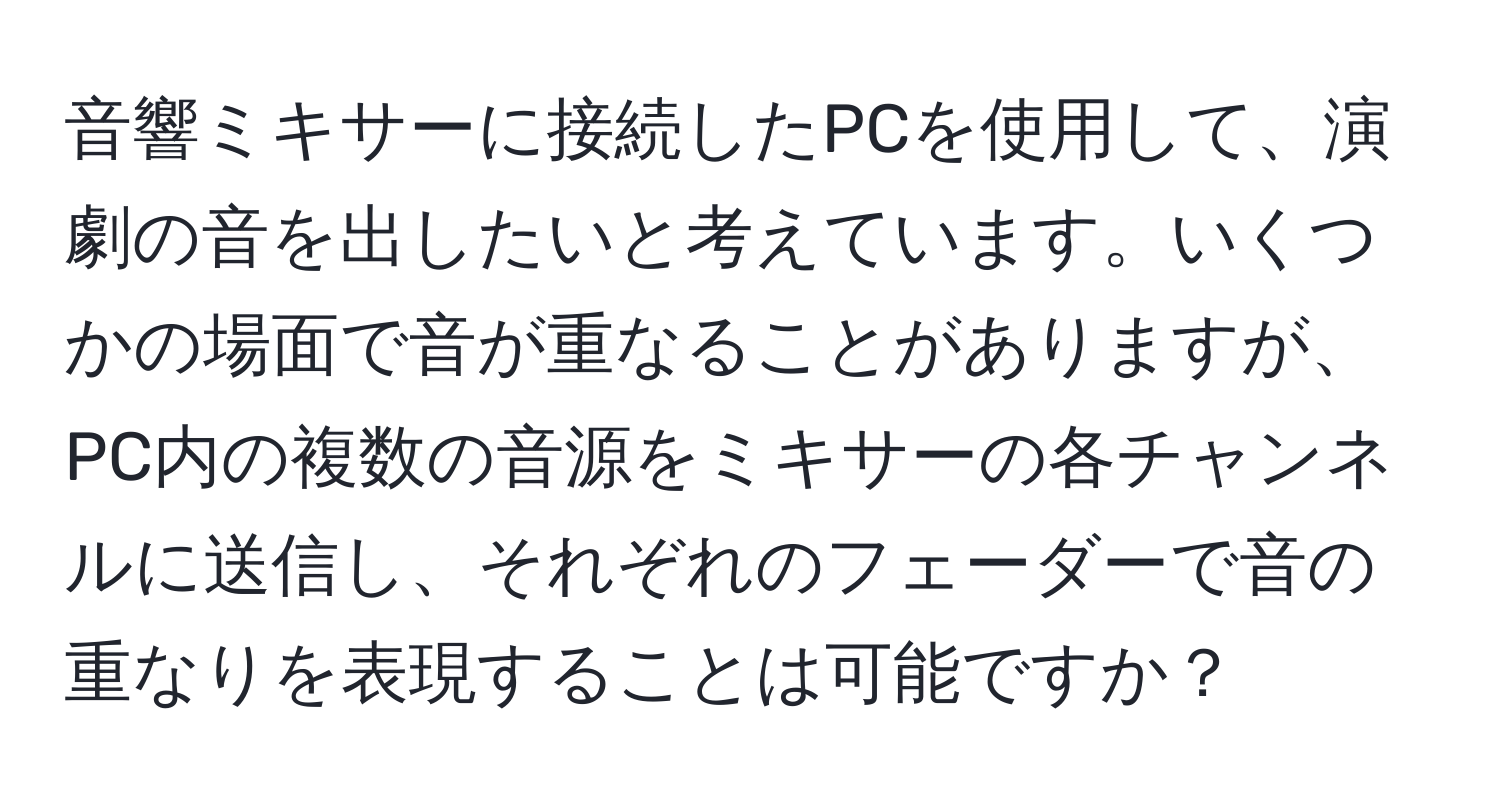 音響ミキサーに接続したPCを使用して、演劇の音を出したいと考えています。いくつかの場面で音が重なることがありますが、PC内の複数の音源をミキサーの各チャンネルに送信し、それぞれのフェーダーで音の重なりを表現することは可能ですか？