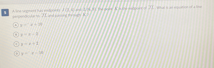 A line segment has endpoints J(2,4) and L(6,8). The point K is the midpoint of overline JL. What is an equation of a line
perpendicular to overline JL and passing through K?
A y=^-x+10
y=x-2
C y=x+2
D y=^-x-10