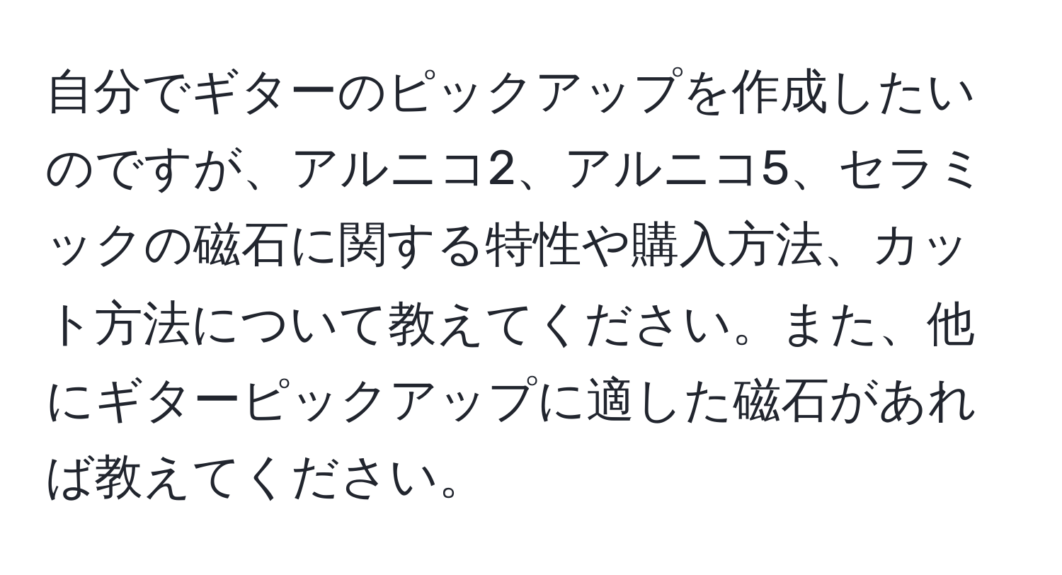 自分でギターのピックアップを作成したいのですが、アルニコ2、アルニコ5、セラミックの磁石に関する特性や購入方法、カット方法について教えてください。また、他にギターピックアップに適した磁石があれば教えてください。