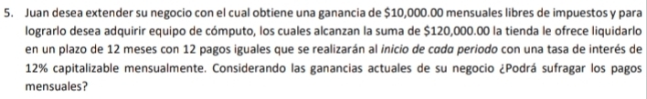 Juan desea extender su negocio con el cual obtiene una ganancia de $10,000.00 mensuales libres de impuestos y para 
lograrlo desea adquirir equipo de cómputo, los cuales alcanzan la suma de $120,000.00 la tienda le ofrece liquidarlo 
en un plazo de 12 meses con 12 pagos iguales que se realizarán al inicio de cada periodo con una tasa de interés de
12% capitalizable mensualmente. Considerando las ganancias actuales de su negocio ¿Podrá sufragar los pagos 
mensuales?