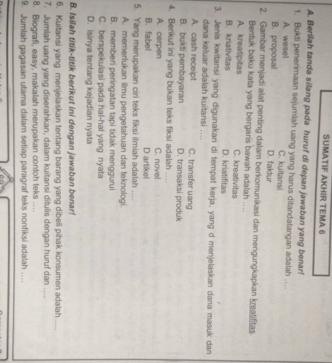 SUMATIF AKHIR TEMA 6
A. Berilah tanda silang pada huruf di depan jawaban yang benar!
1. Bukti penerimaan sejumlah uang yang harus ditandatangan adalah ....
A. wesel C. kuitansi
B. proposal D. faktur
2. Gambar menjadi alat penting dalam berkomunikasi dan mengungkapkan kreatifitas.
Bentuk baku kata yang bergaris bawah adalah ....
A. kreatipitas C. kreativitas
B. kriativitas D. kriatifitas
3. Jenis kwitansi yang digunakan di tempat kerja, yang d menjelaskan dana masuk dan
dana keluar adalah kuitansi ....
A. cash receipt C. transfer uang
B. bukti pembayaran D. transaksi produk
4. Berikut ini yang bukan teks fiksi adalah ...
A. cerpen C. novel
B. fabel D artikel
5. Yang merupakan ciri teks fiksi ilmiah adalah ....
A. memerlukan ilmu pengetahuan dan teknologi.
B. memberi peringatan tapi tidak menggurui
C. berspekulasi pada hal-hal yang nyata
D. isinya tentang kejadian nyata
B. Isilah titik-titik berikut ini dengan jawaban benar!
6. Kuitansi yang menjelaskan tentang barang yang dibeli pihak konsumen adalah ….
7. Jumlah uang yang diserahkan, dalam kuitansi ditulis dengan huruf dan ...
8. Biografi, easy, makalah merupakan contoh teks ....
9. Jumlah gagasan utama dalam setiap paragraf teks nonfiksi adalah .._