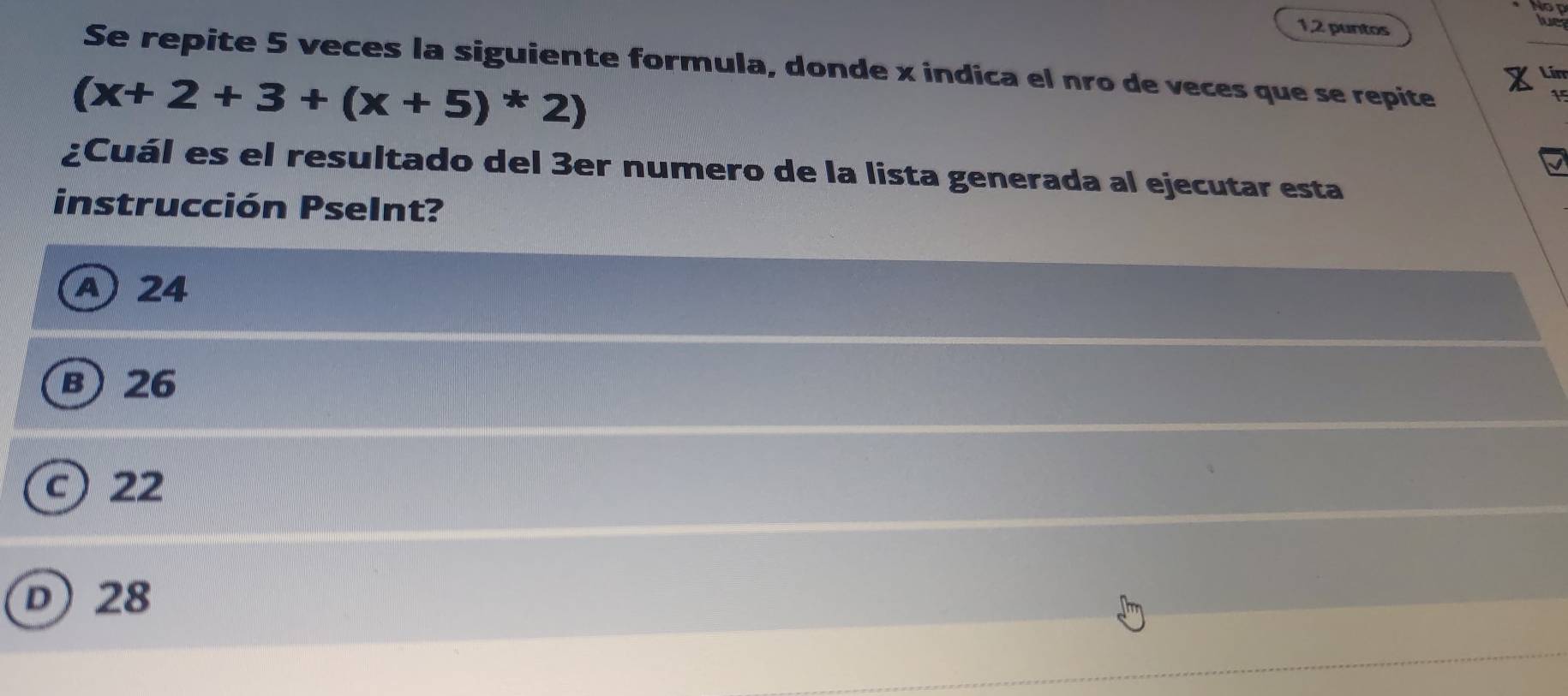 Nop
1,2 puntos
lue
Se repite 5 veces la siguiente formula, donde x indica el nro de veces que se repite
(x+2+3+(x+5)*2)
Lín
¿Cuál es el resultado del 3er numero de la lista generada al ejecutar esta
instrucción Pselnt?
A 24
B) 26
c) 22
D) 28