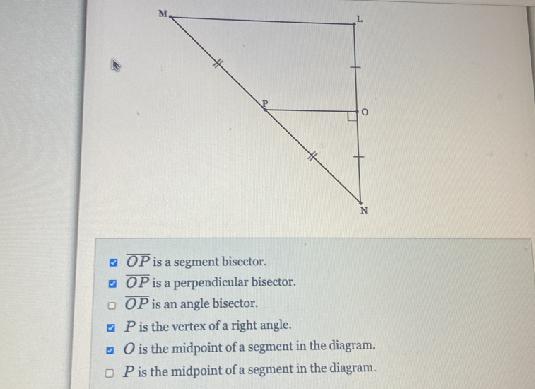 overline OP is a segment bisector.
overline OP is a perpendicular bisector.
overline OP is an angle bisector.
P is the vertex of a right angle.
O is the midpoint of a segment in the diagram.
P is the midpoint of a segment in the diagram.