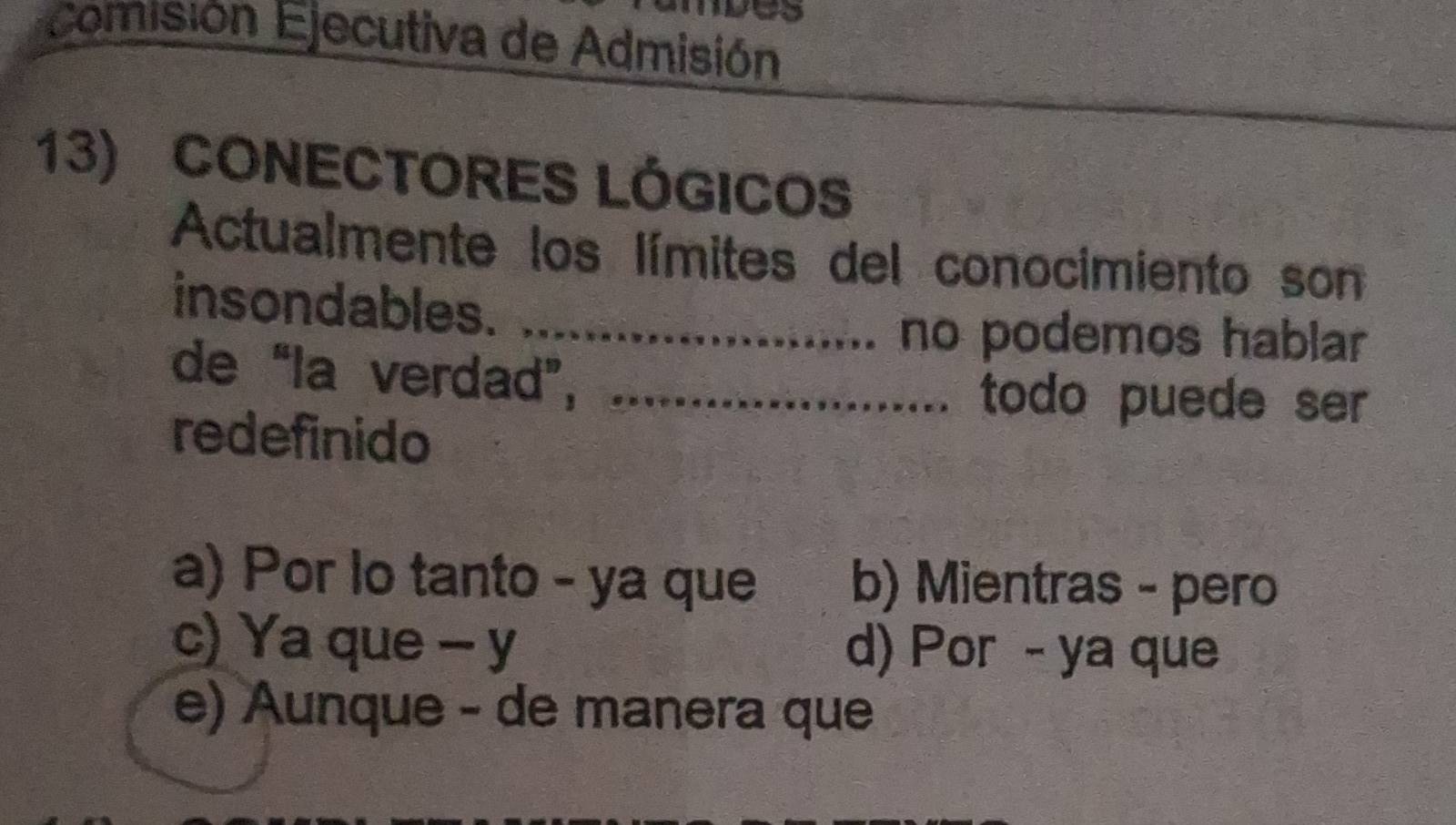 comisión Ejecutiva de Admisión
13) CONECTORES LÓGICOS
Actualmente los límites del conocimiento son
insondables._
no podemos hablar
de “la verdad”,_
todo puede ser
redefinido
a) Por lo tanto - ya que b) Mientras - pero
c) Ya que - y d) Por - ya que
e) Aunque - de manera que