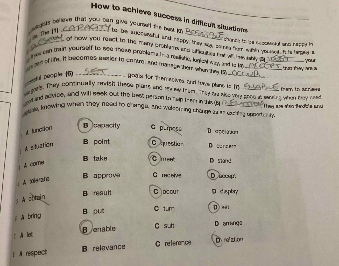 How to achieve success in difficult situations
chologists believe that you can give yourself the best (0)
i. he 1 ._
chance to be successful and happy in
to be successful and happy, they say, comes from within yourself. It is largely a
_ of how you react to the many problems and difficulties that will inevitably (3)
if you can train yourself to see these problems in a realistic, logical way, and to (4)_
your
_
ral part of life, it becomes easier to control and manage them when they (5)_
that they are a
ccessful people (6)_
goals for themselves and have plans to (7)
them to achieve
e goals. They continually revisit these plans and review them. They are also very good at sensing when they need
pport and advice, and will seek out the best person to help them in this (8
. They are also flexible and
pptable, knowing when they need to change, and welcoming change as an exciting opportunity.
A function
B capacity C purpose D operation
B point C question
A situation D concern
B take C meet D stand
A come
A tolerate
B approve C receive Daccept
B result C occur D display
A obtain
B put
C turn Dset
A bring
Benable C suit
D arrange
A let
C reference D relation
A respect B relevance