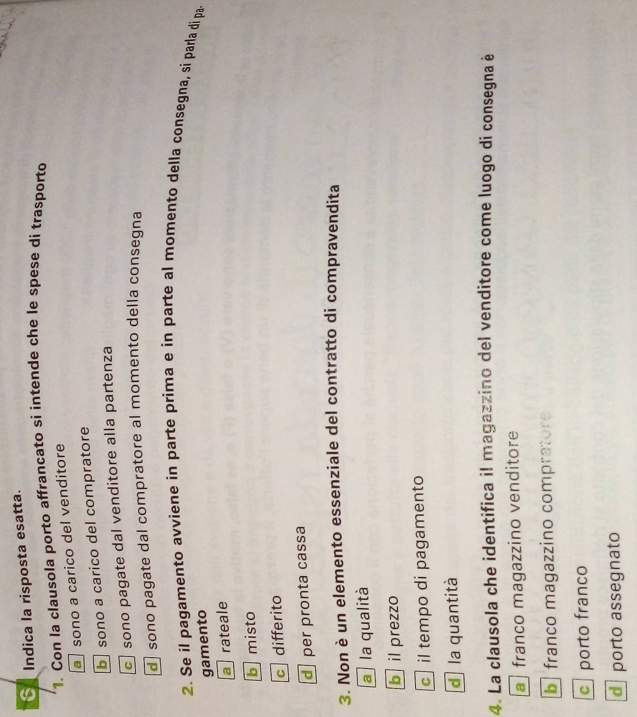 Indica la risposta esatta.
1. Con la clausola porto affrancato si intende che le spese di trasporto
a sono a carico del venditore
b sono a carico del compratore
c sono pagate dal venditore alla partenza
d sono pagate dal compratore al momento della consegna
2. Se il pagamento avviene in parte prima e in parte al momento della consegna, si parla di pa.
gamento
a rateale
b misto
c differito
d per pronta cassa
3. Non è un elemento essenziale del contratto di compravendita
a la qualità
b il prezzo
c il tempo di pagamento
d la quantità
4. La clausola che identifica il magazzino del venditore come luogo di consegna è
a franco magazzino venditore
b franco magazzino compratore
c porto franco
porto assegnato