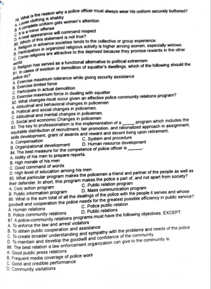 What is the reason why a police officer must always wear his uniform securely buttoned
A. Loose clothing is shabby
8. A complete uniform gets women's attention
C. It is a minor offense
D. A neat appearance will command respect
. Which of this statement is not true?
A Religion in advance societies tends to the collective or group experience.
B. Participation in organized religious activity is higher among women, especially widows.
C. Come religions are attractive to the deprived because they promise rewards in the other
world.
Religion has served as a functional alternative to political extremism
s in cases of eviction or demolition of squatter's dwellings, which of the following should the
police do?
Exercise maximum tolerance while giving security assistance
B. Exercise limited force
C. Participate in actual demolition
D. Exercise maximum force in dealing with squatter
82. What changes must occur given an effective police community relations program?
A Attitudinal and behavioral changes in policemen
B. Political and social changes in policemen.
C. Attitudinal and mental changes in policemen.
D. Social and economic Changes in policemen
83. The key to professionalism is the implementation of a _program which includes the
equitable distribution of recruitment, fair promotion, and rationalized approach in assignment,
skills development, grant of awards and reward and decent living upon retirement.
A. Compensation C. System and procedure
B. Organizational development D. Human resource development
84. The best measure for the competence of police officer is _.
A. Ability of his men to prepare reports.
B. High morale of his men
C. Good command of words
D. High level of education among his men
85. What particular program makes the policemen a friend and partner of the people as well as
their defender. In short, this program makes the police a part of, and not apart from society?
A. Civic action program C. Public relation program
B. Public information program D. Mass communication program
86. What is the sum total of all the dealings of the police with the people it serves and whose
goodwill and cooperation the police needs for the greatest possible efficiency in public service?
A. Human relations C. Police public relation
B. Police community relations D. Public relations
87. A police-community relations programs must have the following objectives, EXCEPT:
A. To enforce the law and arrest violators
B. To obtain public cooperation and assistance
C. To create broader understanding and sympathy with the problems and needs of the police
D. To maintain and develop the goodwill and confidence of the community.
88. The best relation a law enforcement organization can give to the community is.
A. Good public press relations
B. Frequent media coverage of police work
C. Good and credible performance
D. Community visitations