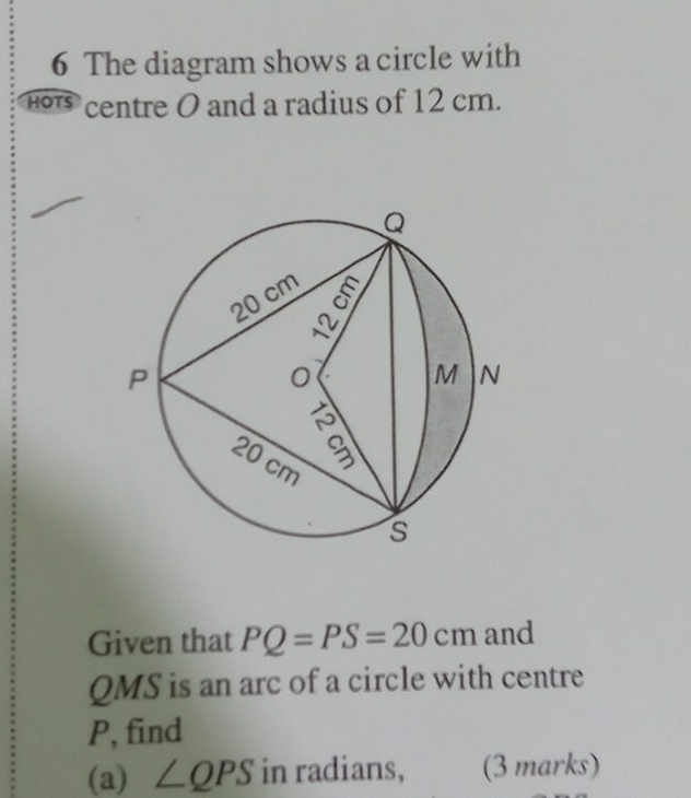 The diagram shows a circle with 
H centre O and a radius of 12 cm. 
Given that PQ=PS=20cm and
QMS is an arc of a circle with centre
P, find 
(a) ∠ QPS in radians, (3 marks)