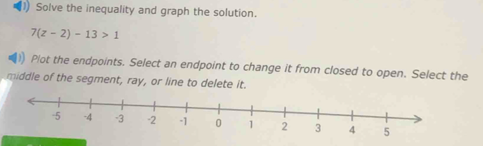 Solve the inequality and graph the solution.
7(z-2)-13>1
Plot the endpoints. Select an endpoint to change it from closed to open. Select the 
middle of the segment, ray, or line to delete it.