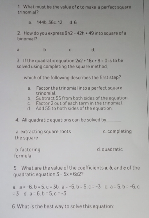 What must be the value of c to make a perfect square
trinomial?
a. 144b. 36c. 12 d 6
2. How do you express 9h2-42h+49 into square of a
binomial?
a b. C. d.
3. If the quadratic equation 2* 2+16x+9=0 is to be
solved using completing the square method.
which of the following describes the first step?
a. Factor the trinomial into a perfect square
trinomial.
b Subtract 55 from both sides of the equation
c Factor 2 out of each term in the trinomial
d Add 55 to both sides of the equation
4. All quadratic equations can be solved by_ :
a. extracting square roots c. completing
the square
b. factoring d. quadratic
formula
5. What are the value of the coefficients a, b, and c of the
quadratic equation 3-5x=6* 2 2
a. a=-6, b=5, c=3b, a=-6, b=5, c=-3 C. a=5, b=-6 C
=3 d a=6, b=5, c=-3
6. What is the best way to solve this equation