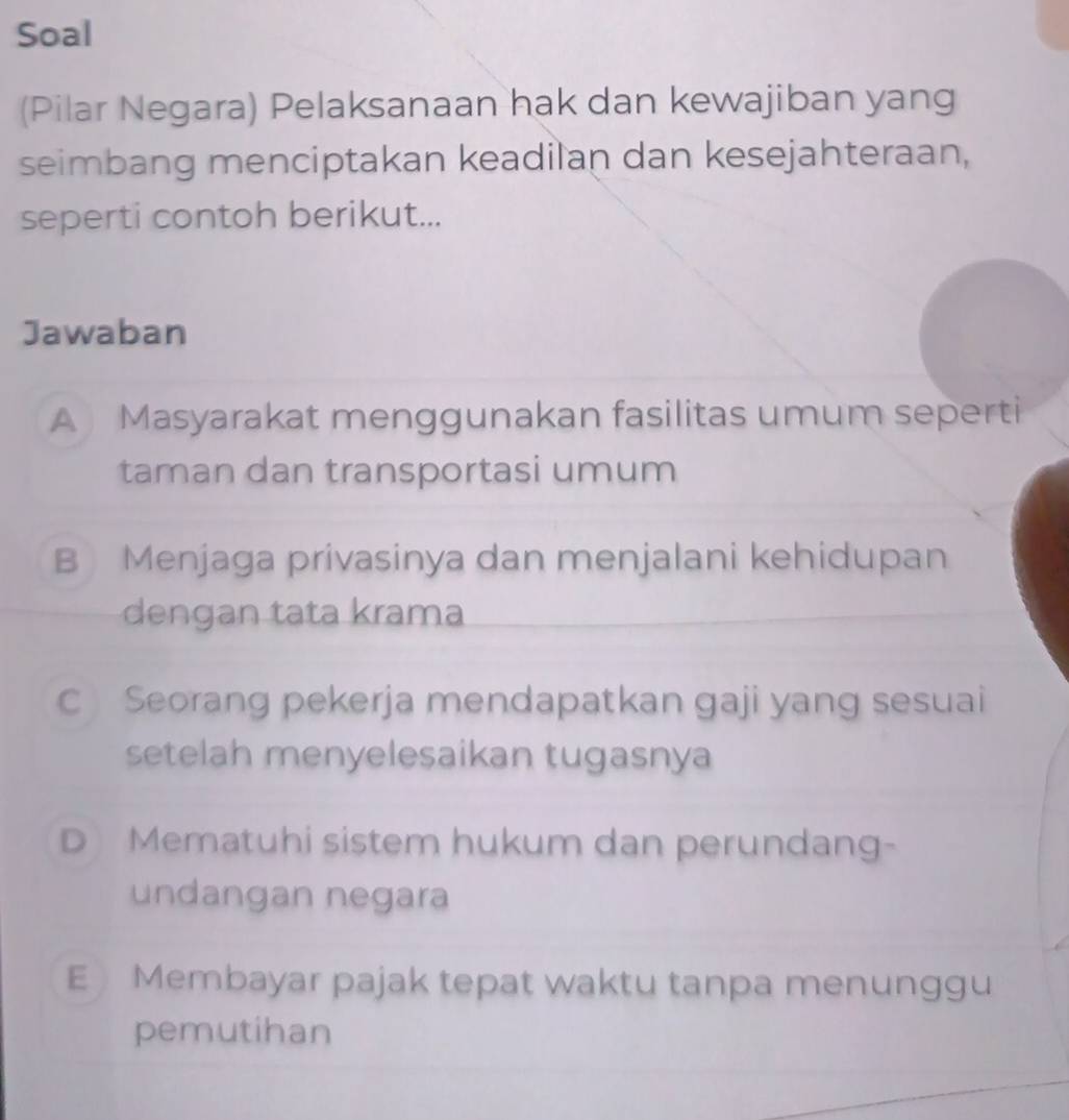 Soal
(Pilar Negara) Pelaksanaan hak dan kewajiban yang
seimbang menciptakan keadilan dan kesejahteraan,
seperti contoh berikut...
Jawaban
A Masyarakat menggunakan fasilitas umum seperti
taman dan transportasi umum
B Menjaga privasinya dan menjalani kehidupan
dengan tata krama
C Seorang pekerja mendapatkan gaji yang sesuai
setelah menyelesaikan tugasnya
D Mematuhi sistem hukum dan perundang-
undangan negara
E Membayar pajak tepat waktu tanpa menunggu
pemutihan