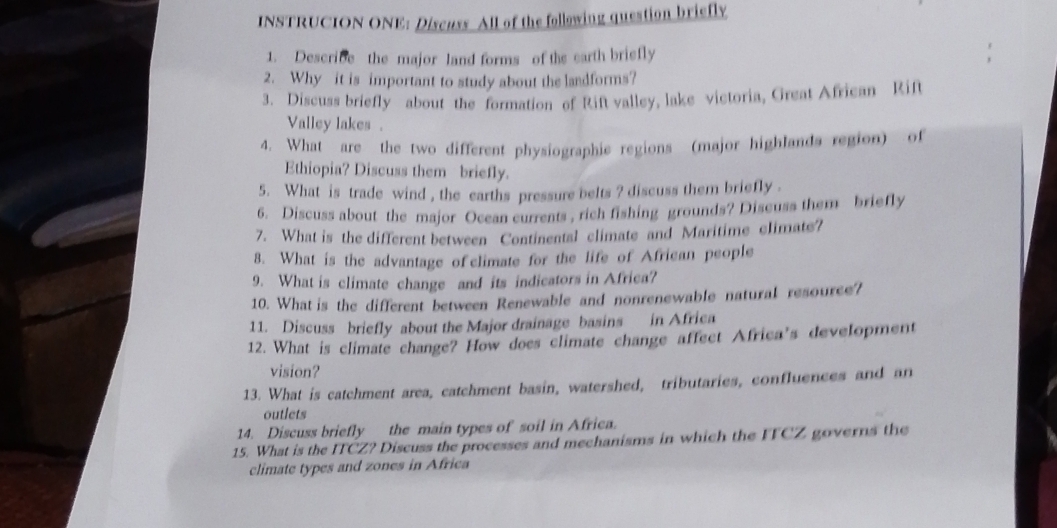 INSTRUCION ONE: Discuss All of the following question briefly 
1. Describe the major land forms of the earth briefly 
2. Why it is important to study about the landforms? 
3. Discuss briefly about the formation of Rift valley, lake victoria, Great African Rift 
Valley lakes . 
4. What are the two different physiographie regions (major highlands region) of 
Ethiopia? Discuss them briefly. 
5. What is trade wind , the earths pressure belts ? discuss them briefly . 
6. Discuss about the major Ocean currents , rich fishing grounds? Discuss them briefly 
7. What is the different between Continental climate and Maritime climate? 
8. What is the advantage of climate for the life of African people 
9. What is climate change and its indicators in Africa? 
10. What is the different between Renewable and nonrenewable natural resource? 
11. Discuss briefly about the Major drainage basins in Africa 
12. What is climate change? How does climate change affect Africa’s development 
vision? 
13. What is catchment area, catchment basin, watershed, tributaries, confluences and an 
outlets 
14. Discuss briefly the main types of soil in Africa. 
15. What is the ITCZ? Discuss the processes and mechanisms in which the FFCZ governs the 
climate types and zones in Africa