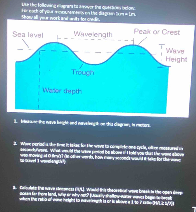 Use the following diagram to answer the questions below. 
For each of your measurements on the diagram 1cm=1m
Show all your work and units for credit. 
1. Measure the wave height and wavelength on this diagram, in meters. 
2. Wave period is the time it takes for the wave to complete one cycle, often measured in
seconds /wave. What would the wave period be above if I told you that the wave above 
was moving at 0.6m/s? (In other words, how many seconds would it take for the wave 
to travel 1 wavelength?) 
3. Calculate the wave steepness (H/L). Would this theoretical wave break in the open deep 
ocean far from land, why or why not? (Usually shallow-water waves begin to break 
when the ratio of wave height to wavelength is or is above a 1 to 7 ratio (H/L≥ 1/7))
1