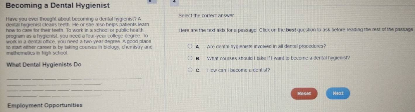 Becoming a Dental Hygienist 
Select the correct answer. 
Have you ever thought about becoming a dental hygienist? A 
dental hygienist cleans teeth. He or she also helps patients learn 
how to care for their teeth. To work in a school or public health Here are the text aids for a passage. Click on the best question to ask before reading the rest of the passage. 
program as a hygienist, you need a four-year college degree. To 
work in a dental office, you need a two-year degree. A good place 
to start either career is by taking courses in biology, chemistry and A. Are dental hygienists involved in all dental procedures? 
mathematics in high school. 
B. What courses should I take if I want to become a dental hygienist? 
What Dental Hygienists Do 
C. How can I become a dentist? 
_ 
_ 
_ 
_ 
__ 
__ 
Reset Next 
Employment Opportunities