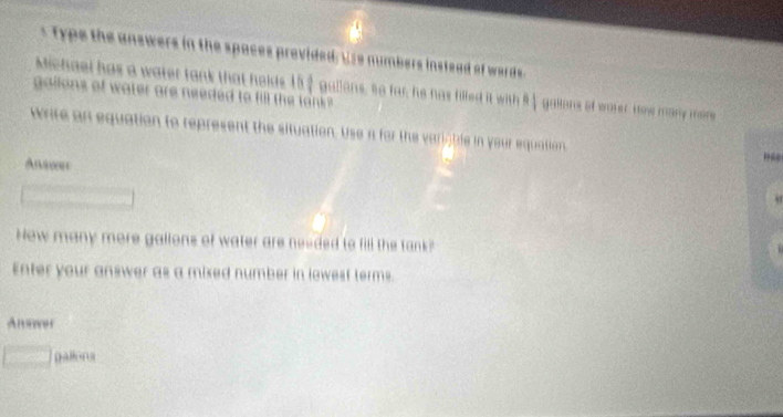 the answers in the spaces provided, Use numbers instead of wards 
Michael has a water tank that helds 157 gallans, so far, he has filled it with 91 gallons of warer. How many maire 
gailons of water are needed to fill the lank ? 
write an equation to represent the situation. Use n for the variable in your equation 
How many more gallons of water are needed to fill the tank? 
Enter your answer as a mixed number in lowest terms. 
Ansawer 
H