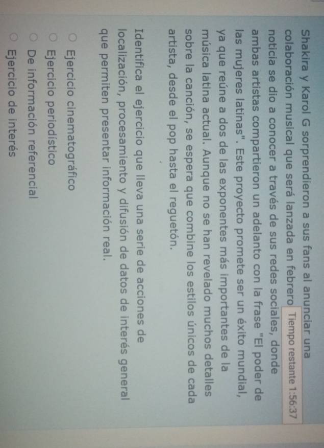 Shakira y Karol G sorprendieron a sus fans al anunciar una
colaboración musical que será lanzada en febrero Tiempo restante 1:56:37
noticia se dio a conocer a través de sus redes sociales, donde
ambas artistas compartieron un adelanto con la frase "El poder de
las mujeres latinas". Este proyecto promete ser un éxito mundial,
ya que reúne a dos de las exponentes más importantes de la
música latina actual. Aunque no se han revelado muchos detalles
sobre la canción, se espera que combine los estilos únicos de cada
artista, desde el pop hasta el reguetón.
Identifica el ejercicio que lleva una serie de acciones de
localización, procesamiento y difusión de datos de interés general
que permiten presentar información real.
Ejercicio cinematográfico
Ejercicio periodístico
De información referencial
Ejercicio de interés