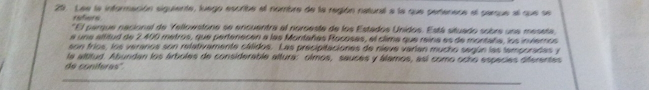 Lee la información siguiente, luego escribe el nombre de la región natural a la que pertenece el parque al que se 
elnot t 
El parque nacional de Yellowstone se encuentra al noroeste de los Estados Unidos. Está situado sobre una meseta 
a una altitud de 2.400 metros, que pertenecón a las Montañas Rocosas, el clima que reina es de montaña, los invieros 
son fríos, los veranos son relativamente cálidos. Las precipitaciones de nieve varían mucho según las temporadas y 
la altitud. Abundan los árboles de considerable altura: olmos, sauces y álamos, así como ocho especies diferentes 
de coniferas''