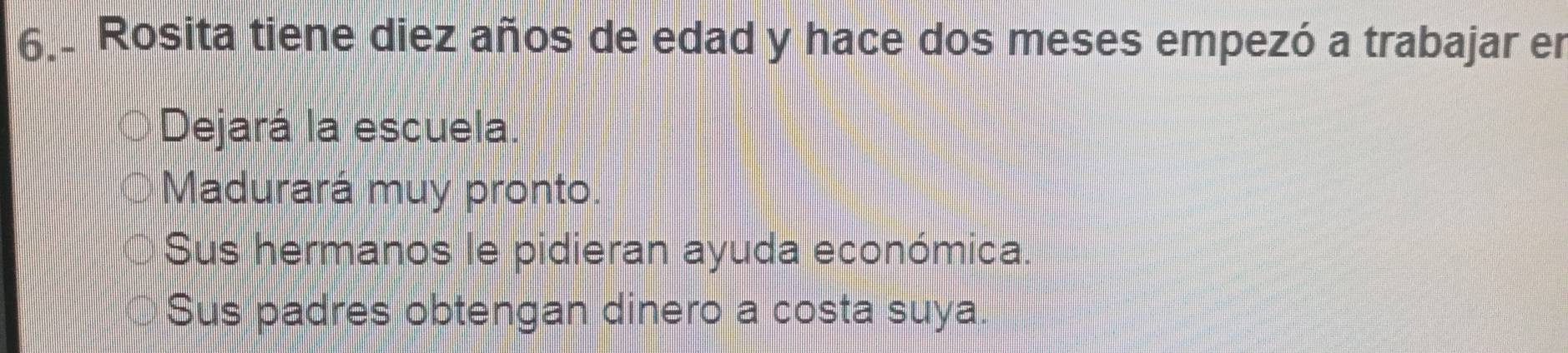 Rosita tiene diez años de edad y hace dos meses empezó a trabajar er
Dejará la escuela.
Madurará muy pronto.
Sus hermanos le pidieran ayuda económica.
Sus padres obtengan dinero a costa suya.