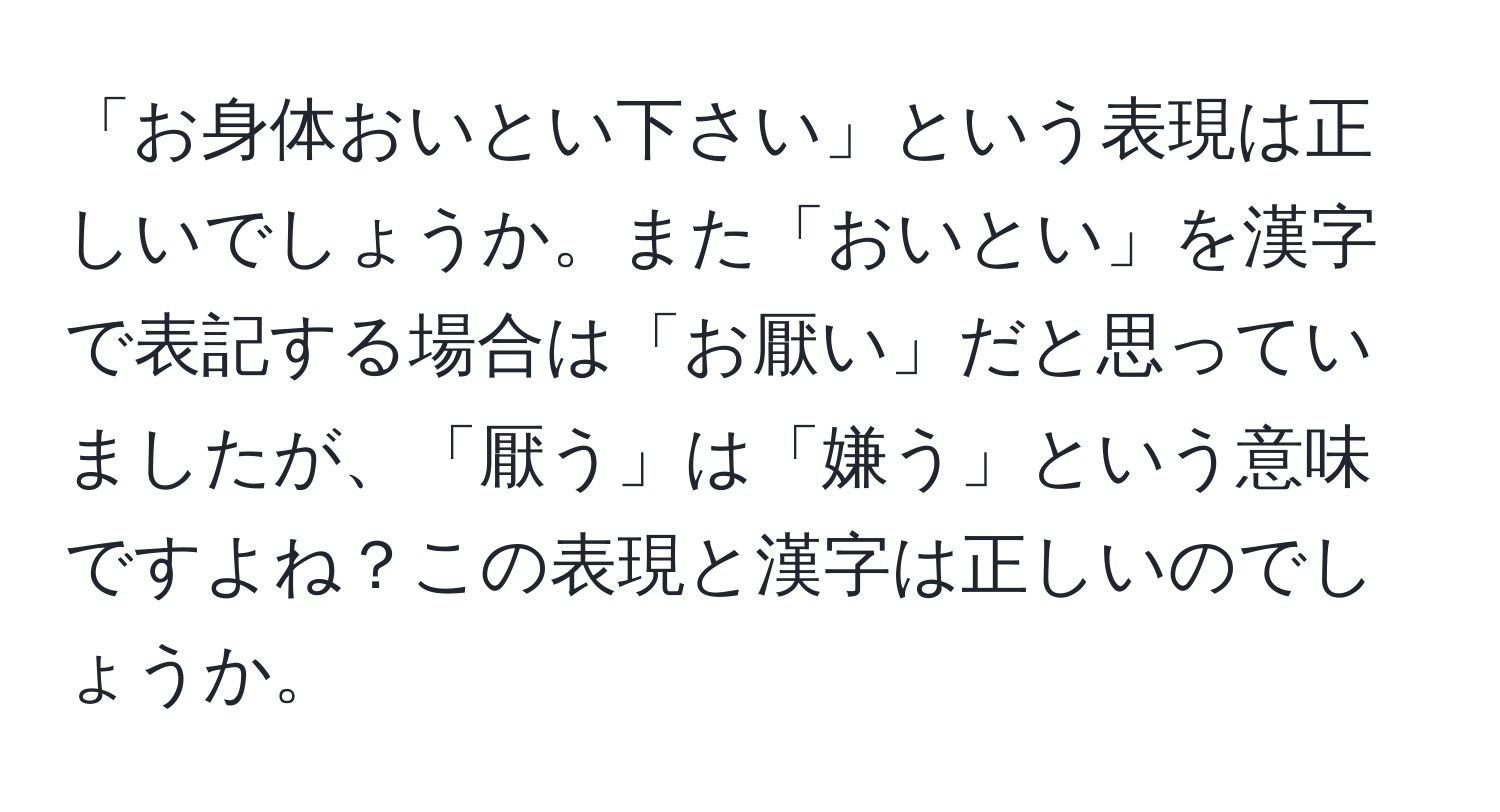 「お身体おいとい下さい」という表現は正しいでしょうか。また「おいとい」を漢字で表記する場合は「お厭い」だと思っていましたが、「厭う」は「嫌う」という意味ですよね？この表現と漢字は正しいのでしょうか。