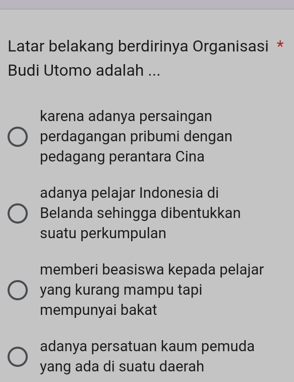 Latar belakang berdirinya Organisasi *
Budi Utomo adalah ...
karena adanya persaingan
perdagangan pribumi dengan
pedagang perantara Cina
adanya pelajar Indonesia di
Belanda sehingga dibentukkan
suatu perkumpulan
memberi beasiswa kepada pelajar
yang kurang mampu tapi
mempunyai bakat
adanya persatuan kaum pemuda
yang ada di suatu daerah