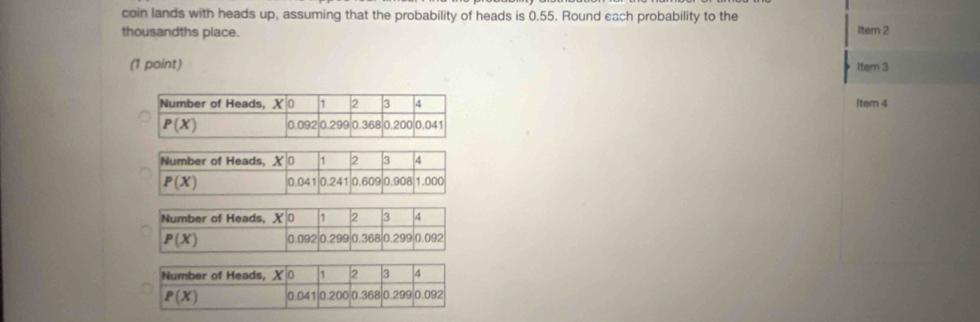 coin lands with heads up, assuming that the probability of heads is 0.55. Round each probability to the
thousandths place. Itern 2
(1 point) Item 3
Item 4