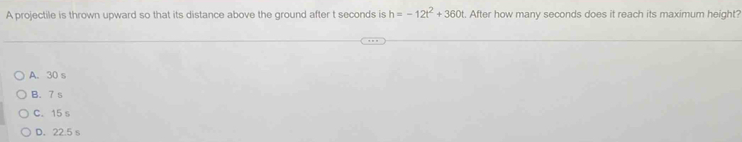 A projectile is thrown upward so that its distance above the ground after t seconds is h=-12t^2+360t t. After how many seconds does it reach its maximum height?
A. 30 s
B. 7 s
C. 15 s
D. 22.5 s