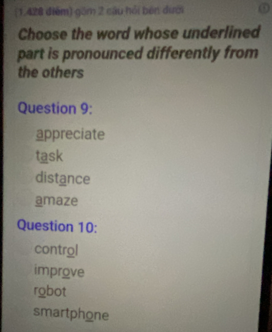 (1,428 điểm) gồm 2 cậu hồi bên dưới
Choose the word whose underlined
part is pronounced differently from
the others
Question 9:
appreciate
task
distance
amaze
Question 10:
control
improve
robot
smartphone