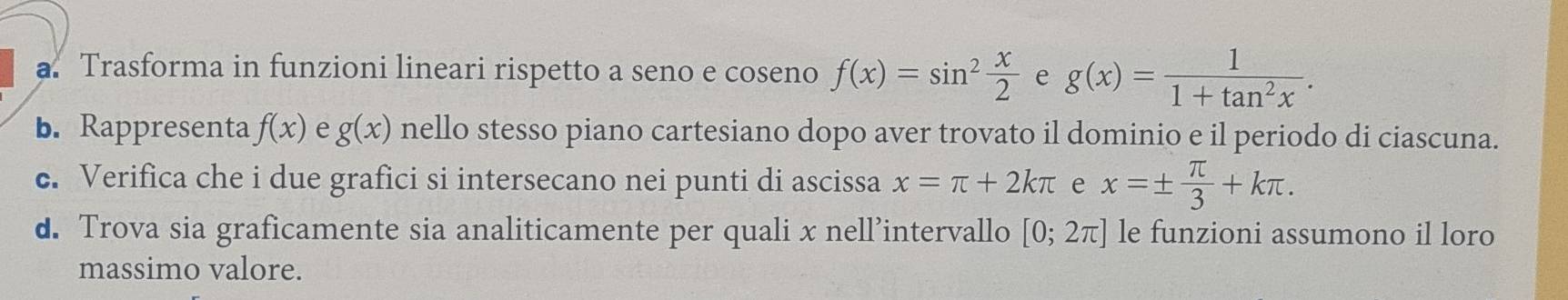 a Trasforma in funzioni lineari rispetto a seno e co seno f(x)=sin^2 x/2  e g(x)= 1/1+tan^2x . 
b. Rappresenta f(x) e g(x) nello stesso piano cartesiano dopo aver trovato il dominio e il periodo di ciascuna. 
c. Verifica che i due grafici si intersecano nei punti di ascissa x=π +2kπ e x=±  π /3 +kπ. 
d. Trova sia graficamente sia analiticamente per quali x nell’intervallo [0;2π ] le funzioni assumono il loro 
massimo valore.