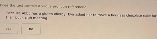 Does the text contain a vague pronoun reference?
Because Abby has a gluten allergy, Eva asked her to make a flourless chocolate cake for
their book club meeting.
yes no