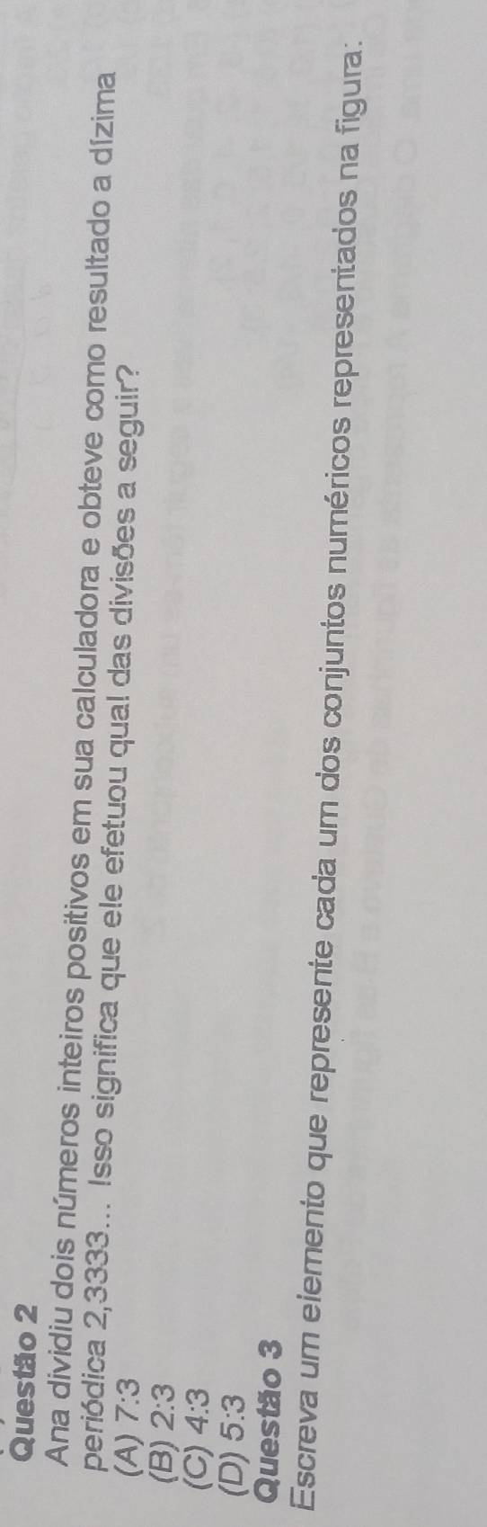 Ana dividiu dois números inteiros positivos em sua calculadora e obteve como resultado a dízima
periódica 2,3333... Isso significa que ele efetuou qual das divisões a seguir?
(A) 7:3
(B) 2:3
(C) 4:3
(D) 5:3
Questão 3
Escreva um elemento que represente cada um dos conjuntos numéricos representados na figura: