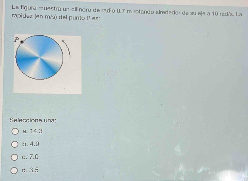 La figura muestra un cilindro de radio 0.7 m rotando alrededor de su eje a 10 rad/s. La
rapidez (en m/s) del punto P es:
Seleccione una:
a. 14.3
b. 4.9
c. 7.0
d. 3.5