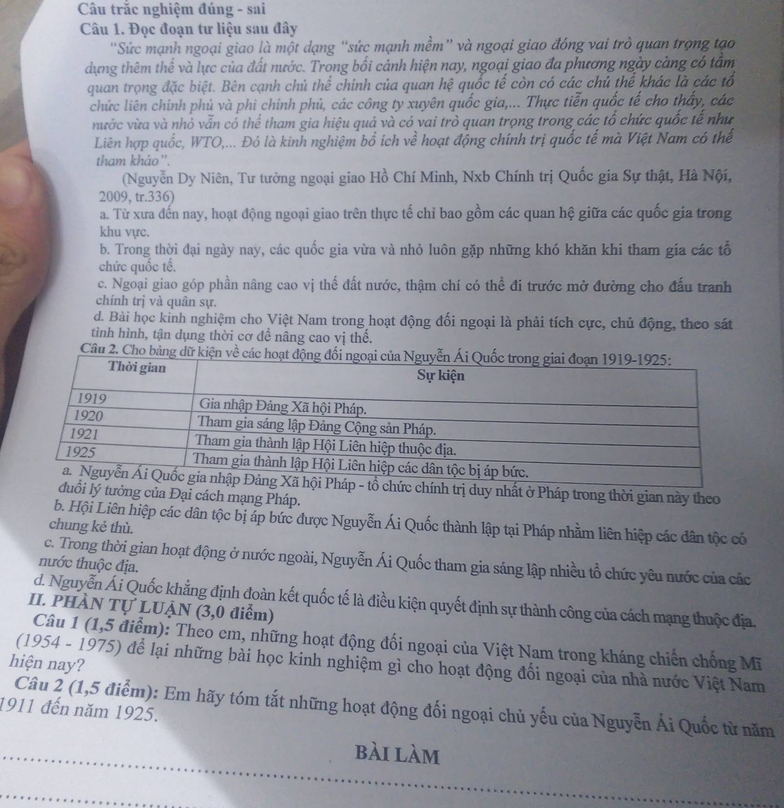Câu trắc nghiệm đúng - sai
Câu 1. Đọc đoạn tư liệu sau đây
“Sức mạnh ngoại giao là một dạng “sức mạnh mềm” và ngoại giao đóng vai trò quan trọng tạo
dựng thêm thế và lực của đất nước. Trong bối cảnh hiện nay, ngoại giao đa phương ngày càng có tầm
quan trọng đặc biệt. Bên cạnh chủ thể chính của quan hệ quốc tế còn có các chủ thể khác là các tổ
chức liên chính phủ và phi chính phủ, các công ty xuyên quốc gia,... Thực tiễn quốc tế cho thấy, các
nước vừa và nhỏ vẫn có thể tham gia hiệu quả và có vai trò quan trọng trong các tổ chức quốc tế như
Liên hợp quốc, WTO,... Đó là kinh nghiệm bổ ích về hoạt động chính trị quốc tế mà Việt Nam có thể
tham khảo ''.
(Nguyễn Dy Niên, Tư tưởng ngoại giao Hồ Chí Minh, Nxb Chính trị Quốc gia Sự thật, Hà Nội,
2009, tr.336)
a. Từ xưa đến nay, hoạt động ngoại giao trên thực tế chỉ bao gồm các quan hệ giữa các quốc gia trong
khu vực.
b. Trong thời đại ngày nay, các quốc gia vừa và nhỏ luôn gặp những khó khăn khi tham gia các tổ
chức quốc tế.
c. Ngoại giao góp phần nâng cao vị thế đất nước, thậm chí có thể đi trước mở đường cho đấu tranh
chính trị và quân sự.
d. Bài học kinh nghiệm cho Việt Nam trong hoạt động đối ngoại là phải tích cực, chủ động, theo sát
tình hình, tận dụng thời cơ để nâng cao vị thế.
Câu 2. Cho bảng dữ kiện về c
nhất ở Pháp trong thời gian này theo
ởng của Đại cách mạng Pháp.
b. Hội Liên hiệp các dân tộc bị áp bức được Nguyễn Ái Quốc thành lập tại Pháp nhằm liên hiệp các dân tộc có
chung kẻ thù.
c. Trong thời gian hoạt động ở nước ngoài, Nguyễn Ái Quốc tham gia sáng lập nhiều tổ chức yêu nước của các
nước thuộc địa.
d. Nguyễn Ái Quốc khẳng định đoàn kết quốc tế là điều kiện quyết định sự thành công của cách mạng thuộc địa.
II. PHÀN TỤ LUẠN (3,0 điểm)
Câu 1 (1,5 điểm): Theo em, những hoạt động đối ngoại của Việt Nam trong kháng chiến chống Mĩ
hiện nay?  (1954 - 1975) để lại những bài học kinh nghiệm gì cho hoạt động đổi ngoại của nhà nước Việt Nam
Câu 2 (1,5 điểm): Em hãy tóm tắt những hoạt động đối ngoại chủ yếu của Nguyễn Ái Quốc từ năm
1911 đến năm 1925.
bài làm