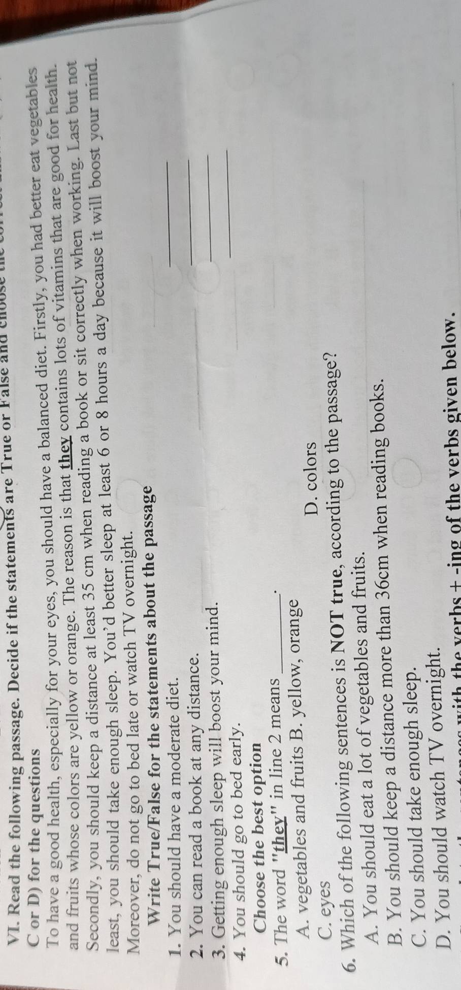 Read the following passage. Decide if the statements are True or False and choose 
C or D) for the questions
To have a good health, especially for your eyes, you should have a balanced diet. Firstly, you had better eat vegetables
and fruits whose colors are yellow or orange. The reason is that they contains lots of vitamins that are good for health.
Secondly, you should keep a distance at least 35 cm when reading a book or sit correctly when working. Last but not
least, you should take enough sleep. You’d better sleep at least 6 or 8 hours a day because it will boost your mind.
Moreover, do not go to bed late or watch TV overnight.
Write True/False for the statements about the passage
1. You should have a moderate diet.
_
_
2. You can read a book at any distance.
_
3. Getting enough sleep will boost your mind.
4. You should go to bed early.
_
Choose the best option
5. The word "they" in line 2 means_
.
A. vegetables and fruits B. yellow, orange
D. colors
C. eyes
6. Which of the following sentences is NOT true, according to the passage?
A. You should eat a lot of vegetables and fruits.
B. You should keep a distance more than 36cm when reading books.
C. You should take enough sleep.
D. You should watch TV overnight.
th the verbs + -ing of the verbs given below.
