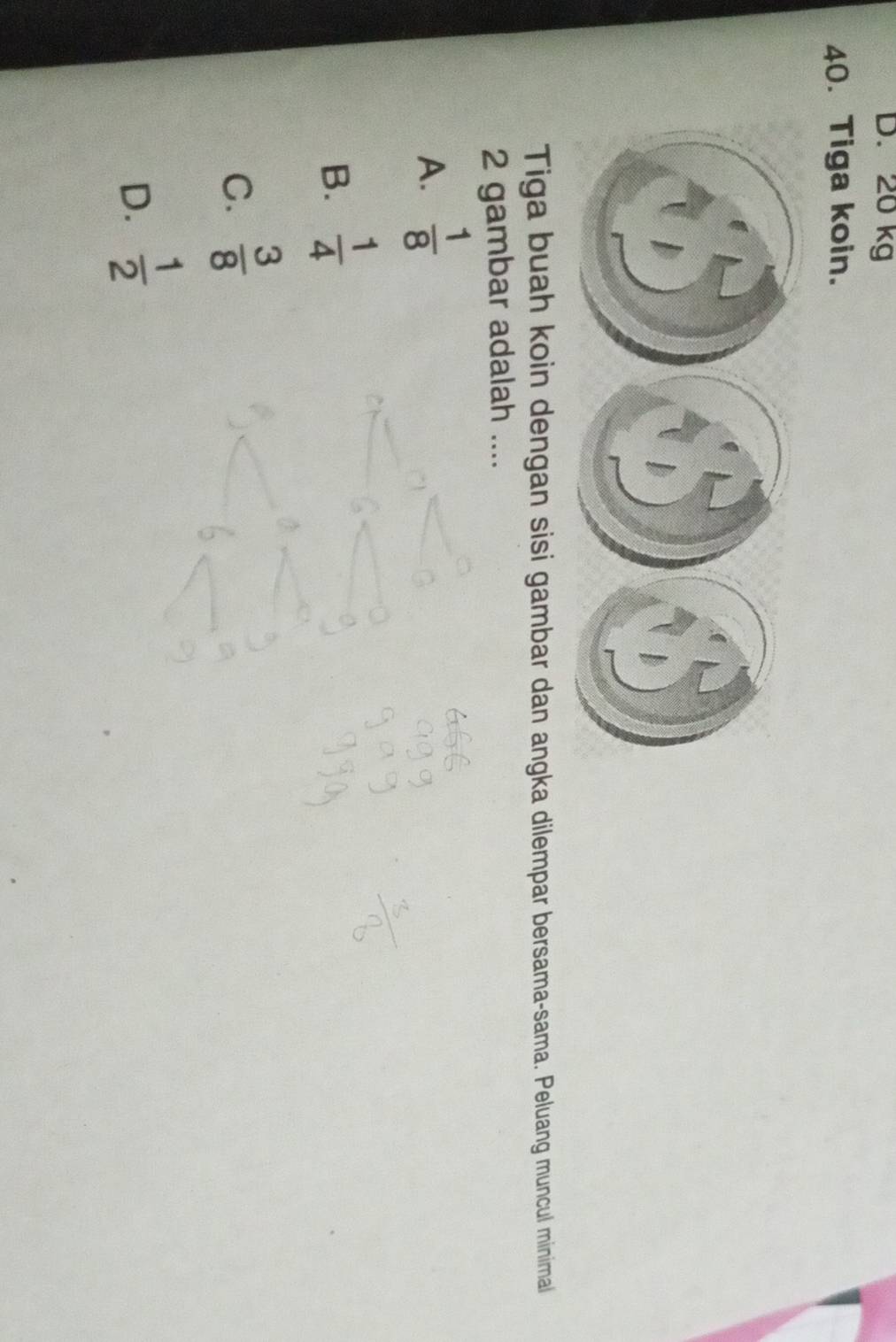 20 kg
40. Tiga koin.
Tiga buah koin dengan sisi gambar dan angka dilempar bersama-sama. Peluang muncul minimal
2 gambar adalah ....
A.  1/8 
B.  1/4 
C.  3/8 
D.  1/2 