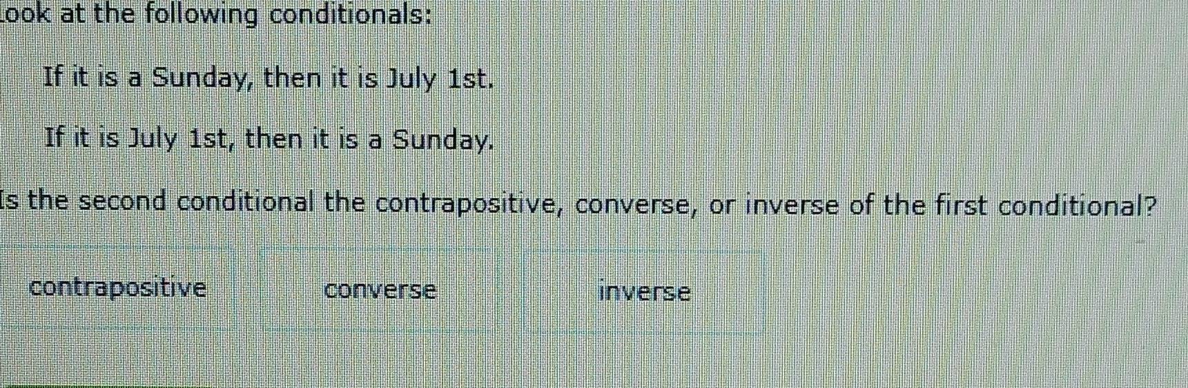 Look at the following conditionals:
If it is a Sunday, then it is July 1st.
If it is July 1st, then it is a Sunday.
Is the second conditional the contrapositive, converse, or inverse of the first conditional?
contrapositive converse inverse