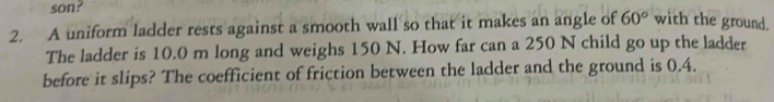 son? 
2. A uniform ladder rests against a smooth wall so that it makes an angle of 60° with the ground. 
The ladder is 10.0 m long and weighs 150 N. How far can a 250 N child go up the ladder 
before it slips? The coefficient of friction between the ladder and the ground is 0.4.