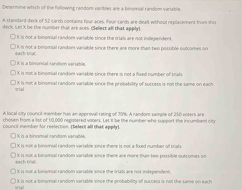 Determine which of the following random varibles are a binomial random variable.
A standard deck of 52 cards contains four aces. Four cards are dealt without replacement from this
deck. Let X be the number that are aces. (Select all that apply).
X is not a binomial random variable since the trials are not independent.
X is not a binomial random variable since there are more than two possible outcomes on
each trial.
X is a binomial random variable.
X is not a binomial random variable since there is not a fixed number of trials
X is not a binomial random variable since the probability of success is not the same on each
trial
A local city council member has an approval rating of 70%. A random sample of 250 voters are
chosen from a list of 10,000 registered voters. Let X be the number who support the incumbent city
council member for reelection. (Select all that apply).
X is a binomial random variable.
X is not a binomial random variable since there is not a fixed number of trials
X is not a binomial random variable since there are more than two possible outcomes on
each trial.
X is not a binomial random variable since the trials are not independent.
X is not a binomial random variable since the probability of success is not the same on each
trial