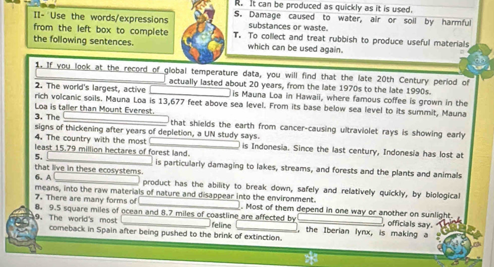 It can be produced as quickly as it is used. 
S. Damage caused to water, air or soil by harmful 
II- Use the words/expressions substances or waste. 
from the left box to complete T. To collect and treat rubbish to produce useful materials 
the following sentences. which can be used again. 
1. If you look at the record of global temperature data, you will find that the late 20th Century period of 
actually lasted about 20 years, from the late 1970s to the late 1990s. 
2. The world's largest, active is Mauna Loa in Hawaii, where famous coffee is grown in the 
rich volcanic soils. Mauna Loa is 13,677 feet above sea level. From its base below sea level to its summit, Mauna 
Loa is taller than Mount Everest. 
3. The that shields the earth from cancer-causing ultraviolet rays is showing early 
signs of thickening after years of depletion, a UN study says. 
4. The country with the most is Indonesia. Since the last century, Indonesia has lost at 
least 15.79 million hectares of forest land. 
5. is particularly damaging to lakes, streams, and forests and the plants and animals 
that live in these ecosystems. 
6.A product has the ability to break down, safely and relatively quickly, by biological 
means, into the raw materials of nature and disappear into the environment. 
7. There are many forms of . Most of them depend in one way or another on sunlight. 
8. 9.5 square miles of ocean and 8.7 miles of coastline are affected by , officials say. 
9. The world's most feline ,the Iberian lynx, is making a 
comeback in Spain after being pushed to the brink of extinction.