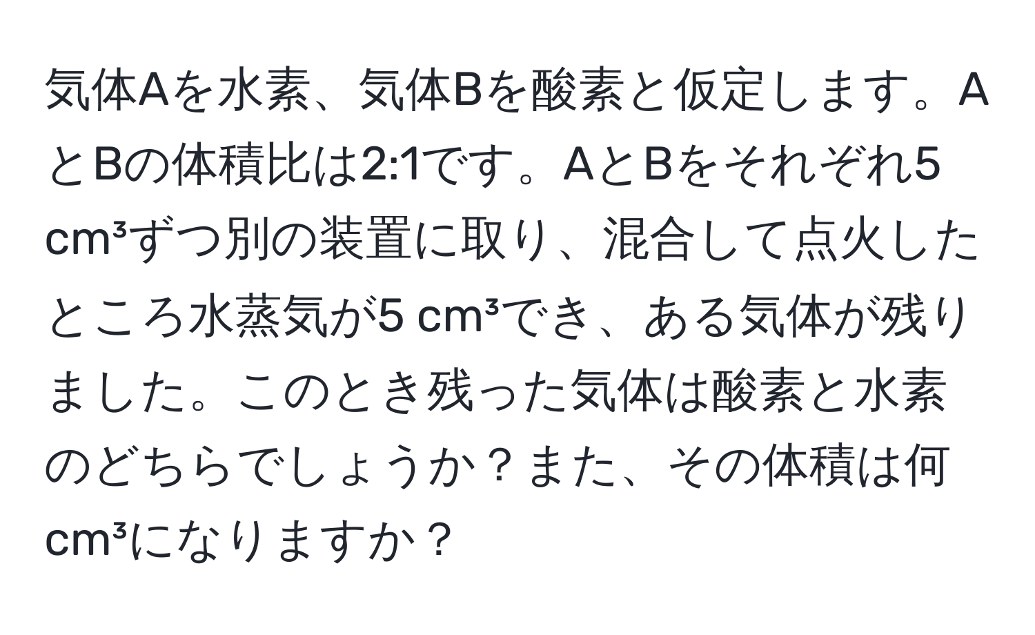 気体Aを水素、気体Bを酸素と仮定します。AとBの体積比は2:1です。AとBをそれぞれ5 cm³ずつ別の装置に取り、混合して点火したところ水蒸気が5 cm³でき、ある気体が残りました。このとき残った気体は酸素と水素のどちらでしょうか？また、その体積は何 cm³になりますか？