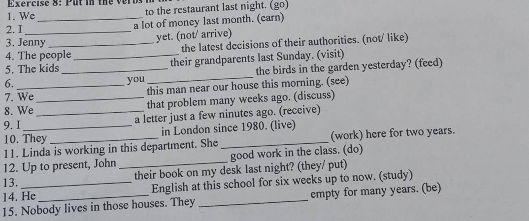 Put in the verbs 
1. We _to the restaurant last night. (go) 
2. I_ 
a lot of money last month. (earn) 
3. Jenny_ 
yet. (not/ arrive) 
4. The people the latest decisions of their authorities. (not/ like) 
5. The kids _their grandparents last Sunday. (visit) 
6. __the birds in the garden yesterday? (feed) 
you 
7. We this man near our house this morning. (see) 
8. We_ that problem many weeks ago. (discuss) 
9. I __a letter just a few ninutes ago. (receive) 
10. They in London since 1980. (live) 
11. Linda is working in this department. She _(work) here for two years. 
12. Up to present, John _good work in the class. (do) 
their book on my desk last night? (they/ put) 
13. 
14. He_ English at this school for six weeks up to now. (study) 
15. Nobody lives in those houses. They_ empty for many years. (be)