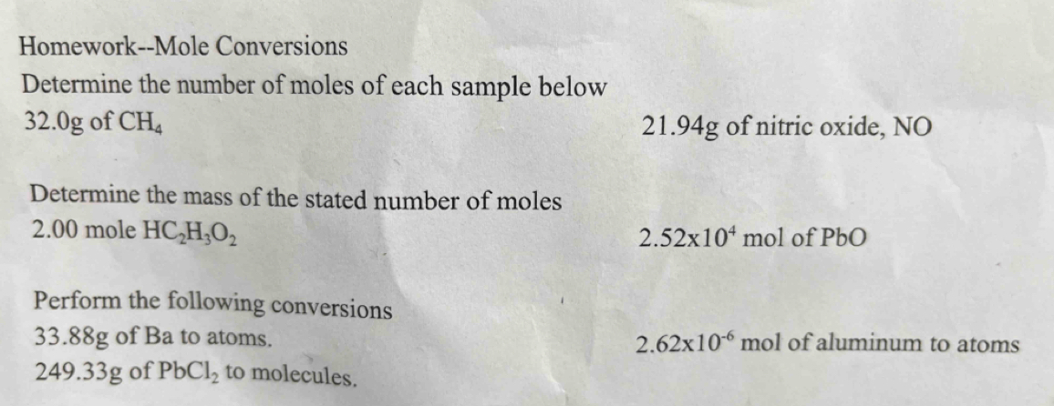 Homework--Mole Conversions 
Determine the number of moles of each sample below
32.0g of CH_4 21.94g of nitric oxide, NO 
Determine the mass of the stated number of moles
2.00 mole HC_2H_3O_2
2.52* 10^4 mol of PbO
Perform the following conversions
33.88g of Ba to atoms. 2.62* 10^(-6) mol of aluminum to atoms
249.33g of PbCl_2 to molecules.