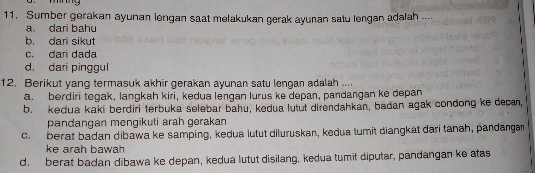 Te
11. Sumber gerakan ayunan lengan saat melakukan gerak ayunan satu lengan adalah ....
a. dari bahu
b. dari sikut
c. dari dada
d. dari pinggul
12. Berikut yang termasuk akhir gerakan ayunan satu lengan adalah ....
a. berdiri tegak, langkah kiri, kedua lengan lurus ke depan, pandangan ke depan
b. kedua kaki berdiri terbuka selebar bahu, kedua lutut direndahkan, badan agak condong ke depan,
pandangan mengikuti arah gerakan
c. berat badan dibawa ke samping, kedua lutut diluruskan, kedua tumit diangkat dari tanah, pandangan
ke arah bawah
d. berat badan dibawa ke depan, kedua lutut disilang, kedua tumit diputar, pandangan ke atas