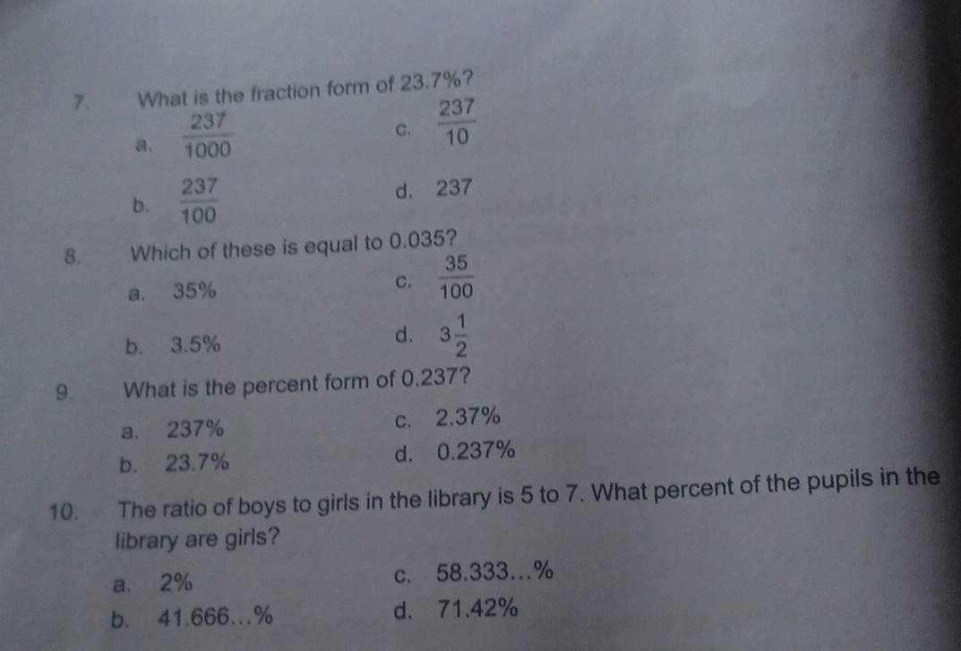 What is the fraction form of 23.7%?
a.  237/1000 
C.  237/10 
b.  237/100  d. 237
8. Which of these is equal to 0.035?
a. 35% C.  35/100 
b. 3.5%
d. 3 1/2 
9. What is the percent form of 0.237?
a. 237% c. 2.37%
b. 23.7% d. 0.237%
10. The ratio of boys to girls in the library is 5 to 7. What percent of the pupils in the
library are girls?
a. 2% c. 58.333…%
b. 41.666..% d. 71.42%