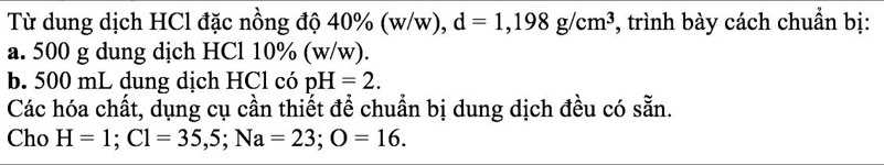 Từ dung dịch HCl đặc nồng độ 40% (w/w), d=1,198g/cm^3 *, trình bày cách chuẩn bị: 
a. 500 g dung dịch HCl 10% (w/w). 
b. 500 mL dung dịch HCl có pH=2. 
Các hóa chất, dụng cụ cần thiết đề chuẩn bị dung dịch đều có sẵn. 
Cho H=1; C1=35,5; Na=23; O=16.