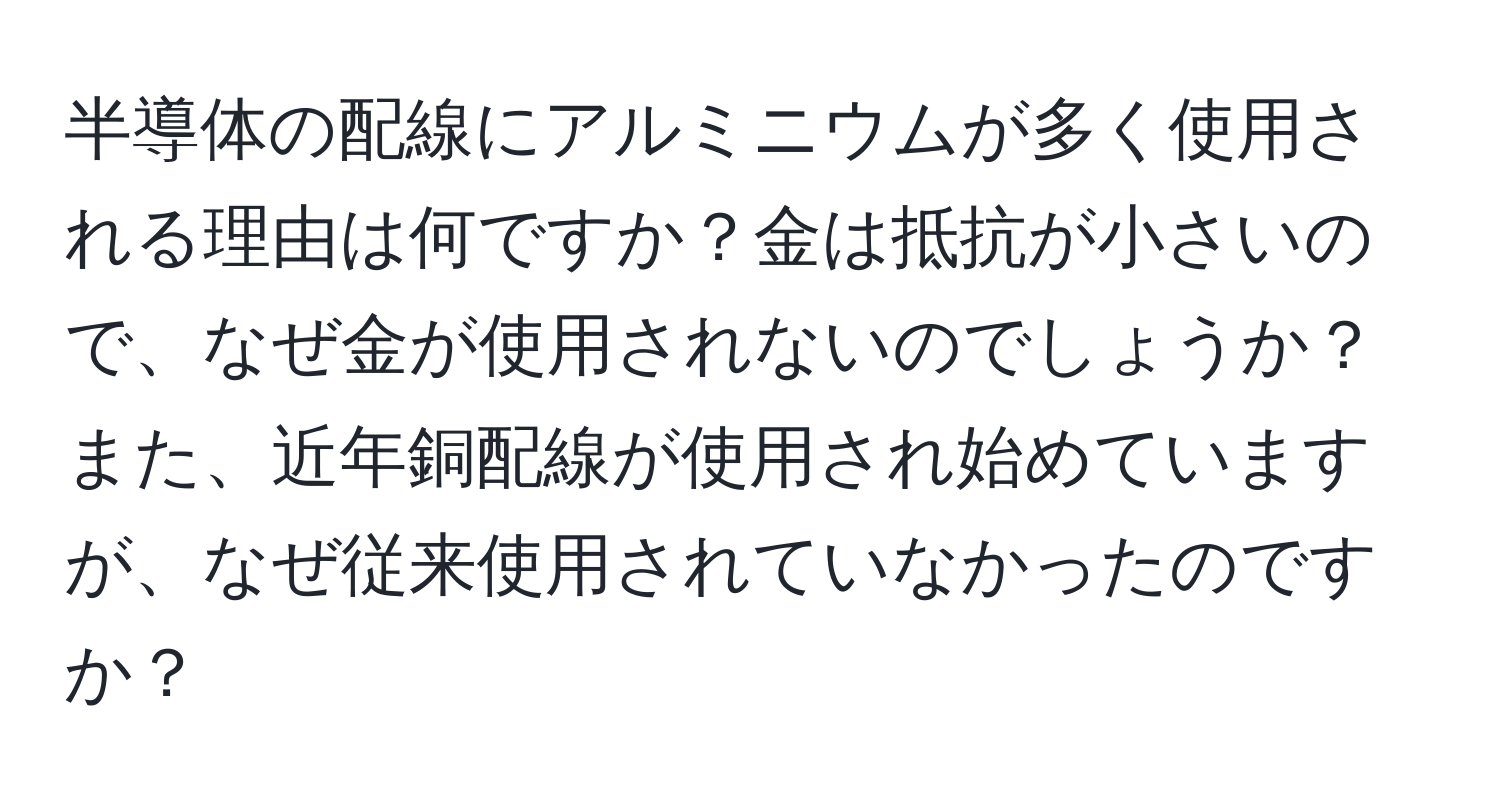 半導体の配線にアルミニウムが多く使用される理由は何ですか？金は抵抗が小さいので、なぜ金が使用されないのでしょうか？また、近年銅配線が使用され始めていますが、なぜ従来使用されていなかったのですか？