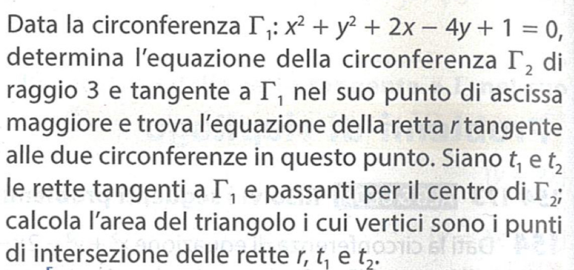 Data la circonferenza Gamma _1:x^2+y^2+2x-4y+1=0, 
determina l’equazione della circonferenza Gamma _2 di 
raggio 3 e tangente a Gamma _1 nel suo punto di ascissa 
maggiore e trova l’equazione della retta r tangente 
alle due circonferenze in questo punto. Siano t_1 e t_2
le rette tangenti a Gamma _1 e passanti per il centro di Gamma _2; 
calcola l’area del triangolo i cui vertici sono i punti 
di intersezione delle rette r, t_1 e t_2.